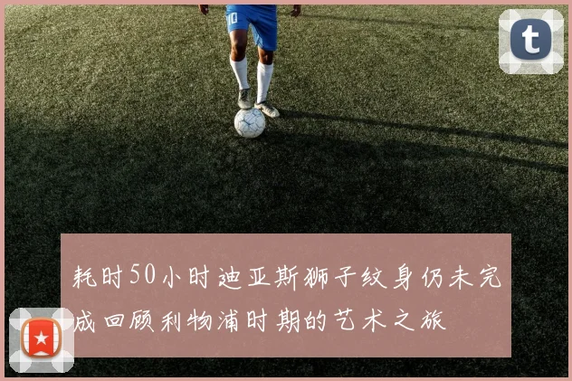 耗时50小时迪亚斯狮子纹身仍未完成回顾利物浦时期的艺术之旅
