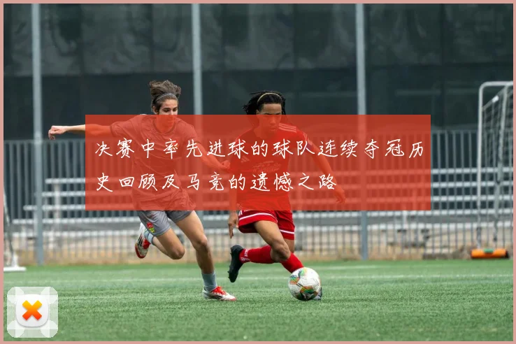 决赛中率先进球的球队连续夺冠历史回顾及马竞的遗憾之路