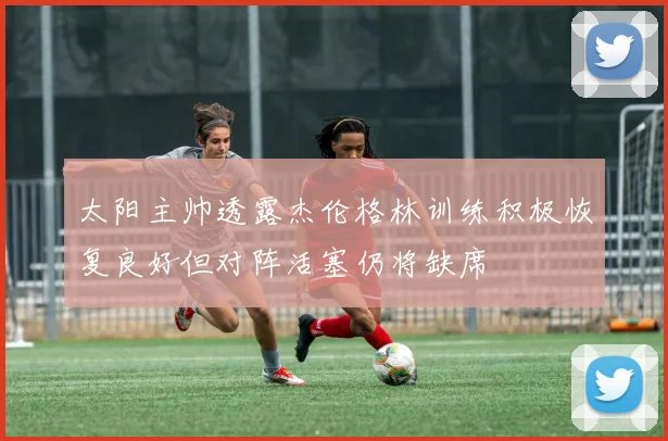 太阳主帅透露杰伦格林训练积极恢复良好但对阵活塞仍将缺席