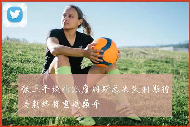 张卫平谈科比詹姆斯总决失利期待马刺终将重返巅峰