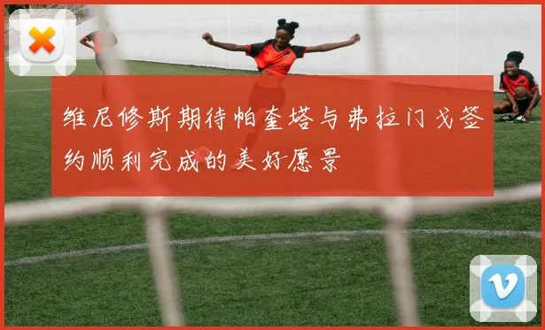 维尼修斯期待帕奎塔与弗拉门戈签约顺利完成的美好愿景