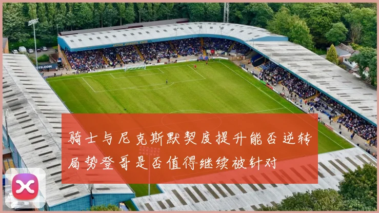 骑士与尼克斯默契度提升能否逆转局势登哥是否值得继续被针对