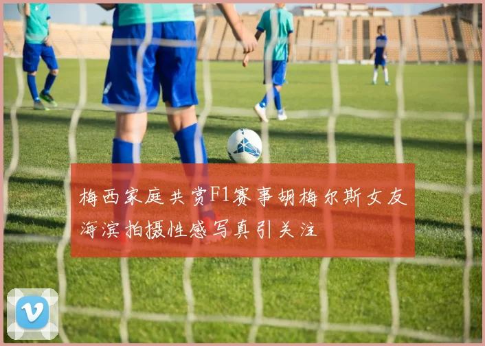 梅西家庭共赏F1赛事胡梅尔斯女友海滨拍摄性感写真引关注
