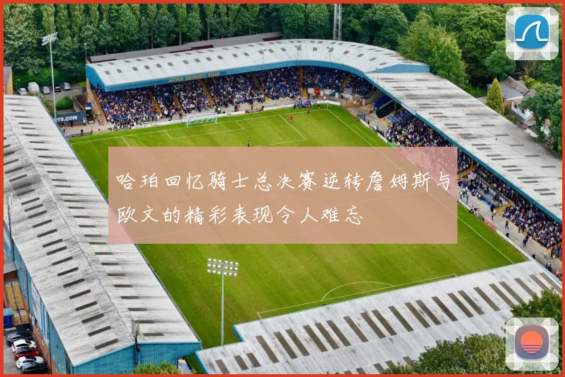 哈珀回忆骑士总决赛逆转詹姆斯与欧文的精彩表现令人难忘