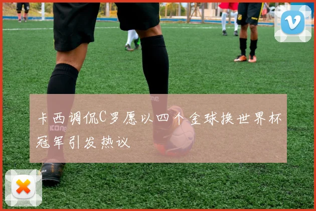 卡西调侃C罗愿以四个金球换世界杯冠军引发热议