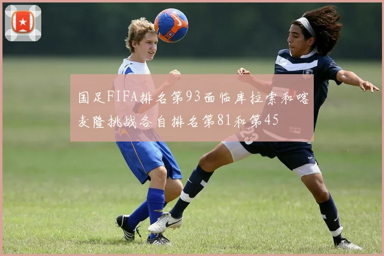 国足FIFA排名第93面临库拉索和喀麦隆挑战各自排名第81和第45
