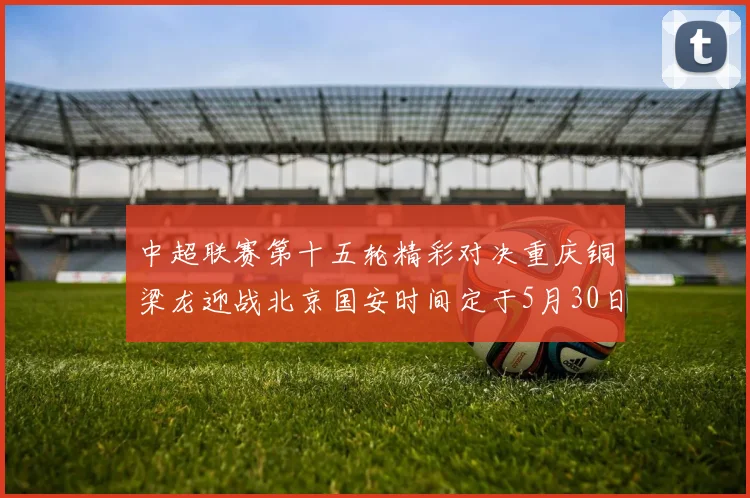 中超联赛第十五轮精彩对决重庆铜梁龙迎战北京国安时间定于5月30日20点