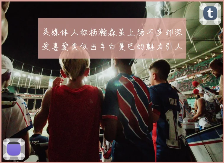 美媒体人称杨瀚森虽上场不多却深受喜爱类似当年白曼巴的魅力引人瞩目