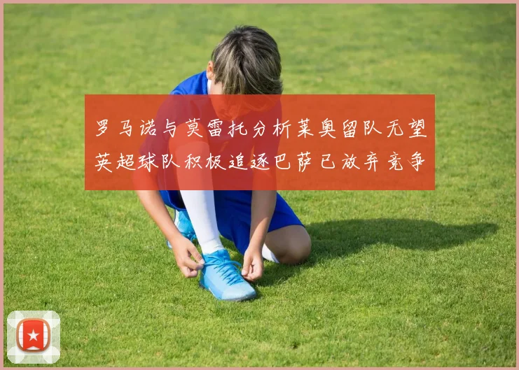 罗马诺与莫雷托分析莱奥留队无望英超球队积极追逐巴萨已放弃竞争